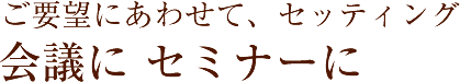 ご要望にあわせて、セッティング会議にセミナーに